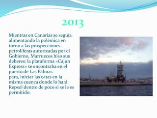 Mientras en Canarias se seguía
alimentando la polémica en
torno a las prospecciones
petrolíferas autorizadas por el
Gobierno, Marruecos hiso sus
deberes: la plataforma «Cajun
Express» se encontraba en el
puerto de Las Palmas
para, iniciar las catas en la
misma cuenca donde lo hará
Repsol dentro de poco si se le es
permitido.
 