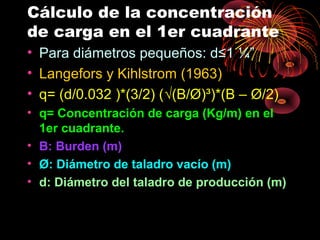 Cálculo de la concentración
de carga en el 1er cuadrante
• Para diámetros pequeños: d≤1 ¼”
• Langefors y Kihlstrom (1963)
• q= (d/0.032 )*(3/2) (√(B/Ø)³)*(B – Ø/2)
• q= Concentración de carga (Kg/m) en el
1er cuadrante.
• B: Burden (m)
• Ø: Diámetro de taladro vacío (m)
• d: Diámetro del taladro de producción (m)
 