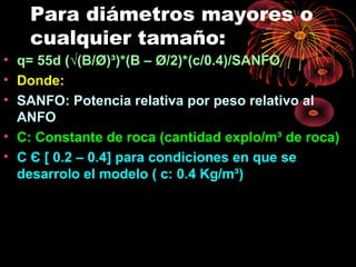 Para diámetros mayores o
cualquier tamaño:
• q= 55d (√(B/Ø)³)*(B – Ø/2)*(c/0.4)/SANFO
• Donde:
• SANFO: Potencia relativa por peso relativo al
ANFO
• C: Constante de roca (cantidad explo/m³ de roca)
• C Є [ 0.2 – 0.4] para condiciones en que se
desarrolo el modelo ( c: 0.4 Kg/m³)
 