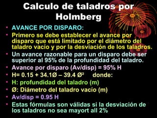 Calculo de taladros por
Holmberg
• AVANCE POR DISPARO:
• Primero se debe establecer el avance por
disparo que está limitado por el diámetro del
taladro vacío y por la desviación de los taladros.
• Un avance razonable para un disparo debe ser
superior al 95% de la profundidad del taladro.
• Avance por disparo (Av/disp) = 95% H
• H= 0.15 + 34.1Ø – 39.4 Ø² donde:
• H: profundidad del taladro (m)
• Ø: Diámetro del taladro vacío (m)
• Av/disp = 0.95 H
• Estas fórmulas son válidas si la desviación de
los taladros no sea mayort all 2%
 