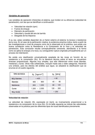 MI57E – Explotación de Minas 116
Variables de operación
Las variables de operación inherentes al sistema, que inciden en su eficiencia (velocidad de
penetración), son las que se identifican a continuación:
• Velocidad de rotación (rpm)
• Fuerza de empuje
• Diámetro de perforación
• Velocidad y caudal del aire de barrido
• Desgaste de los trépanos
A su vez, estas variables dependen de un factor externo al sistema: la dureza o resistencia
de la roca. En el caso de la perforación rotativa, la evidencia empírica indica -tanto a partir de
las investigaciones a nivel de ensayos como de lo observado en la práctica- que existe una
buena correlación entre la Resistencia a la Compresión de la roca y la velocidad de
penetración. Esta conclusión resulta conceptualmente coherente, atendiendo a la forma
como se aplica la energía a la roca y su consiguiente ruptura originada principalmente por un
proceso de indentación.
No existe una clasificación universalmente aceptada de las rocas en función de su
resistencia a la compresión (Sc). En la literatura técnica sobre el tema se encuentran
diversas proposiciones. Algunas muy simples, que sólo diferencian entre rocas blandas,
medianas y duras. Otras más sofisticadas, incluyen hasta seis o siete categorías. Haciendo
una síntesis, para los efectos del análisis que sigue, se adoptará la clasificación que se
enuncia en el cuadro siguiente.
Velocidad de rotación
La velocidad de rotación (N), expresada en [rpm], es inversamente proporcional a la
resistencia a la compresión de la roca (Sc). En la tabla siguiente se indican las velocidades
observadas en la práctica para los diferentes tipos de rocas identificados previamente.
 