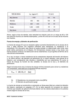 MI57E – Explotación de Minas 117
Ahora, según el tipo de dientes, esta velocidad de rotación varía en un rango de 60 a 120
rpm para los triconos con dientes estampados, y entre 40 a 80 rpm en el caso de los triconos
con insertos.
Fuerza de empuje y diámetro de perforación
La fuerza de empuje (F) que es necesario aplicar aumenta directamente con la dureza de la
roca, y debe alcanzar una magnitud suficiente para sobrepasar su resistencia a la
compresión. Por otra parte, esta fuerza no puede exceder un determinado valor límite, para
evitar daños prematuros en el trépano. En formaciones rocosas duras o muy duras, una
fuerza excesiva conduce a la destrucción de los rodamientos, lo que significa el término de la
vida útil de la herramienta.
A su vez, la mayor o menor resistencia de los rodamientos depende del tamaño del trépano
o, en último término, del diámetro de perforación (0). A mayor diámetro, más grande es el
trépano y por consiguiente más robustos y resistentes son sus rodamientos. En suma, la
fuerza de empuje es función de dos variables: la dureza de la roca y el diámetro de
perforación.
Según la dureza de la roca, la fuerza de empuje mínima necesaria para vencer su resistencia
a la compresión, está dada por la siguiente fórmula empírica:
donde:
Sc Æ Resistencia a la compresión de la roca [MPa]
∅ Æ Diámetro de perforación [pulg]
La fuerza de empuje se acostumbra a expresarla en libras-peso [Ibp] por unidad de diámetro
del trépano, expresado en pulgadas (∅"). En la tabla siguiente se comparan los valores
mínimos que resultan de aplicar la fórmula anterior con los valores observados en la práctica
minera según la dureza de la roca.
 