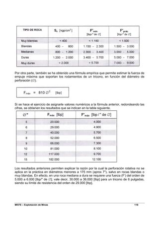 MI57E – Explotación de Minas 118
Por otra parte, también se ha obtenido una fórmula empírica que permite estimar la fuerza de
empuje máxima que soportan los rodamientos de un tricono, en función del diámetro de
perforación (∅).
Si se hace el ejercicio de asignarle valores numéricos a la fórmula anterior, redondeando las
cifras, se obtienen los resultados que se indican en la tabla siguiente.
Los resultados anteriores permiten explicar la razón por la cual la perforación rotativa no se
aplica en la práctica en diámetros menores a 175 mm (aprox 7"), salvo en rocas blandas o
muy blandas. En efecto, en una roca mediana a dura se requiere una fuerza (F’) del orden de
5.000 a 6.000 [Ibp/" de ∅]; vale decir, 30.000 a 36.000 [Ibp] para un tricono de 6 pulgadas,
siendo su límite de resistencia del orden de 29.000 [Ibp].
 
