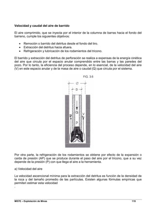 MI57E – Explotación de Minas 119
Velocidad y caudal del aire de barrido
El aire comprimido, que se inyecta por el interior de la columna de barras hacia el fondo del
barreno, cumple los siguientes objetivos:
• Remoción o barrido del detritus desde el fondo del tiro.
• Extracción del detritus hacia afuera.
• Refrigeración y lubricación de los rodamientos del tricono.
El barrido y extracción del detritus de perforación se realiza a expensas de la energía cinética
del aire que circula por el espacio anular comprendido entre las barras y las paredes del
pozo. Por lo tanto, la eficiencia del proceso depende, en lo esencial, de la velocidad del aire
(V) en este espacio anular y de la masa de aire o caudal (Q) que circula por el sistema.
Por otra parte, la refrigeración de los rodamientos se obtiene por efecto de la expansión o
caída de presión (AP) que se produce durante el paso del aire por el tricono, que a su vez
depende de la presión (P) con que llega el aire a la herramienta.
a) Velocidad del aire
La velocidad ascencional mínima para la extracción del detritus es función de la densidad de
la roca y del tamaño promedio de las partículas. Existen algunas fórmulas empíricas que
permiten estimar esta velocidad
.
 