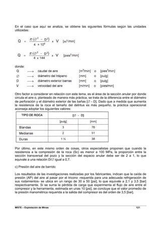 MI57E – Explotación de Minas 121
En el caso que aquí se analiza, se obtiene las siguientes fórmulas según las unidades
utilizadas:
donde:
Otro factor a considerar en relación con este tema, es el área de la sección anular por donde
circula el aire o, planteado de manera más práctica, se trata de la diferencia entre el diámetro
de perforación y el diámetro exterior de las bañas [∅ - D]. Dado que a medida que aumenta
la resistencia de la roca el tamaño del detritus es más pequeño, la práctica operacional
aconseja adoptar los siguientes valores:
Por último, en este mismo orden de cosas, otros especialistas proponen que cuando la
resistencia a la compresión de la roca (Sc) es menor a 100 MPa, la proporción entre la
sección transversal del pozo y la sección del espacio anular debe ser de 2 a 1, lo que
equivale a una relación D/∅ igual a 0,7.
c) Presión del aire de barrido
Los resultados de las investigaciones realizadas por los fabricantes, indican que la caída de
presión (AP) del aire al pasar por el tricono -requerida para una adecuada refrigeración de
sus rodamientos- se ubica en un rango de 30 a 50 [psi], lo que equivale a 2,1 y 3,5 [bar]
respectivamente. Si se suma la pérdida de carga que experimenta el flujo de aire entre el
compresor y la herramienta, estimada en unas 10 [psi], se concluye que el valor promedio de
la presión manométrica requerida a la salida del compresor es del orden de 3,5 [bar].
 