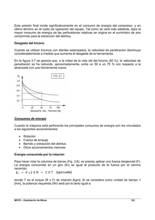 MI57E – Explotación de Minas 122
Esta presión final incide significativamente en el consumo de energía del compresor, y en
último término en el costo de operación del equipo. Tal como se verá más adelante, lejos el
mayor consumo de energía de las perforadoras rotativas se origina en el suministro de aire
comprimido para la extracción del detritus.
Desgaste del tricono
Cuando se utilizan triconos con dientes estampados, la velocidad de penetración disminuye
considerablemente a medida que aumenta el desgaste de la herramienta.
En la figura 3.7 se aprecia que, a la mitad de la vida útil del tricono (50 %), la velocidad de
penetración se ha reducido, aproximadamente, entre un 50 a un 75 % con respecto a la
alcanzada con una herramienta nueva.
Consumos de energía
Cuando la máquina está perforando los principales consumos de energía son los vinculados
a los siguientes accionamientos:
• Rotación
• Fuerza de empuje
• Barrido y extracción del detritus
• Otros accionamientos menores
Energía consumida por la rotación
Para hacer rotar la columna de barras (Fig. 3.8), es preciso aplicar una fuerza tangencial (F).
La energía consumida en un giro (Er) es igual al producto de la fuerza por el camino
recorrido:
donde T es el torque (R x F) de rotación [kgm]. Si se considera como unidad de tiempo 1
[min], la potencia requerida (Wr) será por lo tanto igual a:
 