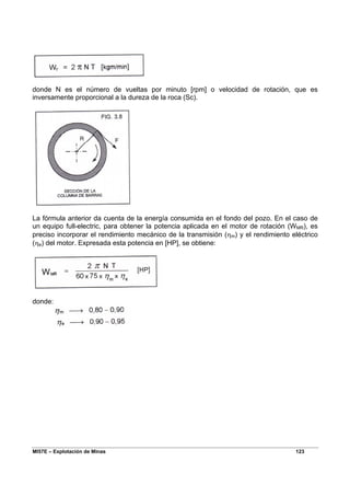 MI57E – Explotación de Minas 123
donde N es el número de vueltas por minuto [rpm] o velocidad de rotación, que es
inversamente proporcional a la dureza de la roca (Sc).
La fórmula anterior da cuenta de la energía consumida en el fondo del pozo. En el caso de
un equipo full-electric, para obtener la potencia aplicada en el motor de rotación (WMR), es
preciso incorporar el rendimiento mecánico de la transmisión (ηm) y el rendimiento eléctrico
(ηe) del motor. Expresada esta potencia en [HP], se obtiene:
donde:
 