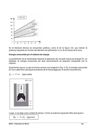 MI57E – Explotación de Minas 124
En la literatura técnica se encuentran gráficos, como el de la figura 3.9, que indican la
potencia requerida en función del diámetro de perforación (∅) y de la dureza de la roca.
Energía consumida por el sistema de empuje
La penetración de la herramienta requiere la aplicación de una gran fuerza de empuje (F); no
obstante, la energía consumida por este accionamiento es pequeña comparada con la
rotación.
Suponiendo que en un giro el tricono avanza una longitud h (Fig. 3.10), la energía consumida
en una vuelta (Ee) será igual al producto de la fuerza [kgp] por el camino recorrido [m].
Luego, si se elige como unidad de tiempo 1 [min], la potencia requerida (We) será igual a:
 