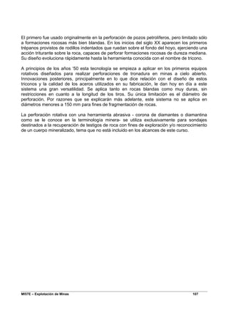 MI57E – Explotación de Minas 107
El primero fue usado originalmente en la perforación de pozos petrolíferos, pero limitado sólo
a formaciones rocosas más bien blandas. En los inicios del siglo XX aparecen los primeros
trépanos provistos de rodillos indentados que ruedan sobre el fondo del hoyo, ejerciendo una
acción triturante sobre la roca, capaces de perforar formaciones rocosas de dureza mediana.
Su diseño evoluciona rápidamente hasta la herramienta conocida con el nombre de tricono.
A principios de los años '50 esta tecnología se empieza a aplicar en los primeros equipos
rotativos diseñados para realizar perforaciones de tronadura en minas a cielo abierto.
Innovaciones posteriores, principalmente en lo que dice relación con el diseño de estos
triconos y la calidad de los aceros utilizados en su fabricación, le dan hoy en día a este
sistema una gran versatilidad. Se aplica tanto en rocas blandas como muy duras, sin
restricciones en cuanto a la longitud de los tiros. Su única limitación es el diámetro de
perforación. Por razones que se explicarán más adelante, este sistema no se aplica en
diámetros menores a 150 mm para fines de fragmentación de rocas.
La perforación rotativa con una herramienta abrasiva - corona de diamantes o diamantina
como se le conoce en la terminología minera- se utiliza exclusivamente para sondajes
destinados a la recuperación de testigos de roca con fines de exploración y/o reconocimiento
de un cuerpo mineralizado, tema que no está incluido en los alcances de este curso.
 
