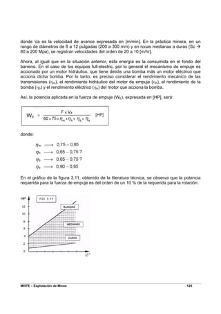 MI57E – Explotación de Minas 125
donde Va es la velocidad de avance expresada en [m/min]. En la práctica minera, en un
rango de diámetros de 8 a 12 pulgadas (200 a 300 mm) y en rocas medianas a duras (Sc Æ
80 a 200 Mpa), se registran velocidades del orden de 20 a 10 [m/hr].
Ahora, al igual que en la situación anterior, esta energía es la consumida en el fondo del
barreno. En el caso de los equipos full-electric, por lo general el mecanismo de empuje es
accionado por un motor hidráulico, que tiene detrás una bomba más un motor eléctrico que
acciona dicha bomba. Por lo tanto, es preciso considerar el rendimiento mecánico de las
transmisiones (ηm), el rendimiento hidráulico del motor de empuje (ηh), el rendimiento de la
bomba (ηb) y el rendimiento eléctrico (ηe) del motor que acciona la bomba.
Así, la potencia aplicada en la fuerza de empuje (WE), expresada en [HP], será:
donde:
En el gráfico de la figura 3.11, obtenido de la literatura técnica, se observa que la potencia
requerida para la fuerza de empuje es del orden de un 10 % de la requerida para la rotación.
 