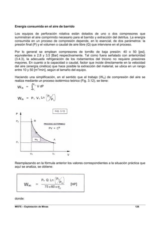 MI57E – Explotación de Minas 126
Energía consumida en el aire de barrido
Los equipos de perforación rotativa están dotados de uno o dos compresores que
suministran el aire comprimido necesario para el barrido y extracción del detritus. La energía
consumida en un proceso de compresión depende, en lo esencial, de dos parámetros: la
presión final (P) y el volumen o caudal de aire libre (Q) que interviene en el proceso.
Por lo general se emplean compresores de tornillo de baja presión: 40 o 50 [psi],
equivalentes a 2,8 y 3,5 [Bar] respectivamente. Tal como fuera señalado con anterioridad
(3.4.3), la adecuada refrigeración de los rodamientos del tricono no requiere presiones
mayores. En cuanto a la capacidad o caudal, factor que incide directamente en la velocidad
del aire (energía cinética) que hace posible la extracción del material, se ubica en un rango
entre 10 y 50 [m3
/min], según el tamaño del equipo.
Haciendo una simplificación, en el sentido que el trabajo (Wis) de compresión del aire se
realiza mediante un proceso isotérmico teórico (Fig. 3.12), se tiene:
Reemplazando en la fórmula anterior los valores correspondientes a la situación práctica que
aquí se analiza, se obtiene:
donde:
 