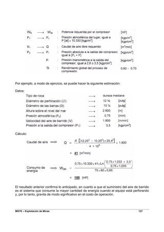 MI57E – Explotación de Minas 127
Por ejemplo, a modo de ejercicio, se puede hacer la siguiente estimación:
Datos:
Cálculo:
El resultado anterior confirma lo anticipado, en cuanto a que el suministro del aire de barrido
es el sistema que consume la mayor cantidad de energía cuando el equipo está perforando
y, por lo tanto, gravita de modo significativo en el costo de operación.
 