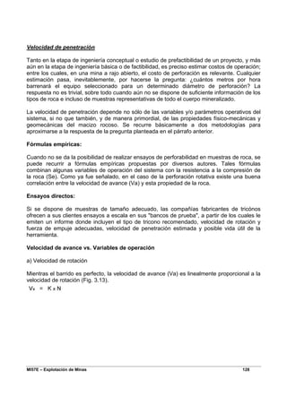 MI57E – Explotación de Minas 128
Velocidad de penetración
Tanto en la etapa de ingeniería conceptual o estudio de prefactibilidad de un proyecto, y más
aún en la etapa de ingeniería básica o de factibilidad, es preciso estimar costos de operación;
entre los cuales, en una mina a rajo abierto, el costo de perforación es relevante. Cualquier
estimación pasa, inevitablemente, por hacerse la pregunta: ¿cuántos metros por hora
barrenará el equipo seleccionado para un determinado diámetro de perforación? La
respuesta no es trivial, sobre todo cuando aún no se dispone de suficiente información de los
tipos de roca e incluso de muestras representativas de todo el cuerpo mineralizado.
La velocidad de penetración depende no sólo de las variables y/o parámetros operativos del
sistema, si no que también, y de manera primordial, de las propiedades físico-mecánicas y
geomecánicas del macizo rocoso. Se recurre básicamente a dos metodologías para
aproximarse a la respuesta de la pregunta planteada en el párrafo anterior.
Fórmulas empíricas:
Cuando no se da la posibilidad de realizar ensayos de perforabilidad en muestras de roca, se
puede recurrir a fórmulas empíricas propuestas por diversos autores. Tales fórmulas
combinan algunas variables de operación del sistema con la resistencia a la compresión de
la roca (Se). Como ya fue señalado, en el caso de la perforación rotativa existe una buena
correlación entre la velocidad de avance (Va) y esta propiedad de la roca.
Ensayos directos:
Si se dispone de muestras de tamaño adecuado, las compañías fabricantes de tricónos
ofrecen a sus clientes ensayos a escala en sus "bancos de prueba", a partir de los cuales le
emiten un informe donde incluyen el tipo de tricono recomendado, velocidad de rotación y
fuerza de empuje adecuadas, velocidad de penetración estimada y posible vida útil de la
herramienta.
Velocidad de avance vs. Variables de operación
a) Velocidad de rotación
Mientras el barrido es perfecto, la velocidad de avance (Va) es linealmente proporcional a la
velocidad de rotación (Fig. 3.13).
 