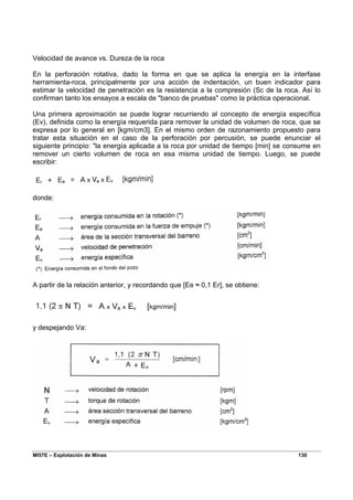 MI57E – Explotación de Minas 130
Velocidad de avance vs. Dureza de la roca
En la perforación rotativa, dado la forma en que se aplica la energía en la interfase
herramienta-roca, principalmente por una acción de indentación, un buen indicador para
estimar la velocidad de penetración es la resistencia a la compresión (Sc de la roca. Así lo
confirman tanto los ensayos a escala de "banco de pruebas" como la práctica operacional.
Una primera aproximación se puede lograr recurriendo al concepto de energía específica
(Ev), definida como la energía requerida para remover la unidad de volumen de roca, que se
expresa por lo general en [kgm/cm3]. En el mismo orden de razonamiento propuesto para
tratar esta situación en el caso de la perforación por percusión, se puede enunciar el
siguiente principio: "la energía aplicada a la roca por unidad de tiempo [min] se consume en
remover un cierto volumen de roca en esa misma unidad de tiempo. Luego, se puede
escribir:
donde:
A partir de la relación anterior, y recordando que [Ee ≈ 0,1 Er], se obtiene:
y despejando Va:
 