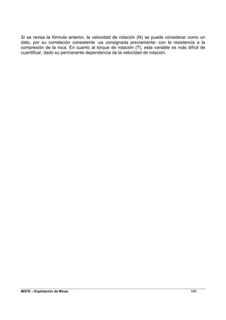 MI57E – Explotación de Minas 131
Si se revisa la fórmula anterior, la velocidad de rotación (N) se puede considerar como un
dato, por su correlación consistente -ya consignada previamente- con la resistencia a la
compresión de la roca. En cuanto al torque de rotación (T), esta variable es más difícil de
cuantificar, dado su permanente dependencia de la velocidad de rotación.
 