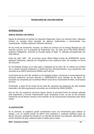 MI57E – Explotación de Minas 132
TECNOLOGÍA DE LOS EXPLOSIVOS
INTRODUCCIÓN
BREVE RESENA HISTÓRICA
Desde la prehistoria el hombre ha requerido fragmentar rocas con diversos fines, utilizando
primero su energía física ayudado de algunos implementos o herramientas muy
rudimentarias. También aplicaron métodos indirectos.
En las minas de Schemnitz, Hungría, se utiliza por primera vez la energía liberada por una
reacción química con el propósito de fragmentar roca. Se trata de la PÓLVORA NEGRA,
explosivo deflagrante, conocida en Europa desde el Siglo 13, utilizada principalmente con
fines bélicos.
Entre los años 1867 - 69, el químico sueco Alfred Nobel inventa las DINAMITAS, primer
explosivo detonante, utilizando la nitroglicerina como explosivo base. Se manejan en forma
de cartuchos
En los Estados Unidos ya en este siglo a mediados de los años 50, se utilizan por primera
vez a escala industrial explosivos a granel del tipo nitrocarbonitratos, cuyo exponente más
conocido es el ANFO (Ammonium Nitrate más Fuel Oil).
A principios de los años 60, también en los Estados Unidos, comienzan a comercializarse los
primeros explosivos acuosos (slurries) o HIDROGELES como también se les llama. Su
invención es compartida por el profesor Melvin Cook de la Universidad de Utah y la Empresa
Du Pont.
Finalmente, a partir de los inicios de los años 80, aparecen los explosivos de más reciente
desarrollo o de última generación conocidos con el nombre de EMULSIONES.
Hoy en día, los explosivos químicos siguen siendo la principal fuente de energía utilizada
para fragmentar y remover masivamente rocas compactas in-situ, ya sea en los procesos
extractivos de las faenas mineras como también en las excavaciones requeridas para obras
civiles.
CLASIFICACIÓN
En lo esencial, un explosivo puede considerarse como una herramienta para realizar un
trabajo, y en un sentido amplio se define como explosivo a cualquier artefacto capaz de
liberar una gran cantidad de energía en un intervalo de tiempo muy pequeño, ejerciendo una
acción dinámica de gran violencia sobre el medio que lo rodea.
 