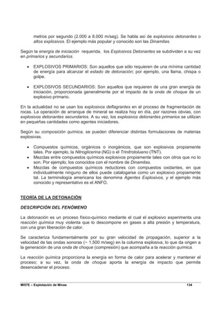 MI57E – Explotación de Minas 134
metros por segundo (2.000 a 8.000 m/seg). Se habla así de explosivos detonantes o
altos explosivos. El ejemplo más popular y conocido son las Dinamitas.
Según la energía de iniciación requerida, los Explosivos Detonantes se subdividen a su vez
en primarios y secundarios.
• EXPLOSIVOS PRIMARIOS: Son aquellos que sólo requieren de una mínima cantidad
de energía para alcanzar el estado de detonación; por ejemplo, una llama, chispa o
golpe.
• EXPLOSIVOS SECUNDARIOS: Son aquellos que requieren de una gran energía de
iniciación, proporcionada generalmente por el impacto de la onda de choque de un
explosivo primario.
En la actualidad no se usan los explosivos deflagrantes en el proceso de fragmentación de
rocas. La operación de arranque de mineral se realiza hoy en día, por razones obvias, con
explosivos detonantes secundarios. A su vez, los explosivos detonantes primarios se utilizan
en pequeñas cantidades como agentes iniciadores.
Según su composición química, se pueden diferenciar distintas formulaciones de materias
explosivas.
• Compuestos químicos, orgánicos o inorgánicos, que son explosivos propiamente
tales. Por ejemplo, la Nitroglicerina (NG) o el Trinitrotolueno (TNT).
• Mezclas entre compuestos químicos explosivos propiamente tales con otros que no lo
son. Por ejemplo, los conocidos con el nombre de Dinamitas.
• Mezclas de compuestos químicos reductores con compuestos oxidantes, en que
individualmente ninguno de ellos puede catalogarse como un explosivo propiamente
tal. La terminología americana los denomina Agentes Explosivos, y el ejemplo más
conocido y representativo es el ANFO.
TEORÍA DE LA DETONACIÓN
DESCRIPCIÓN DEL FENÓMENO
La detonación es un proceso físico-químico mediante el cual el explosivo experimenta una
reacción química muy violenta que lo descompone en gases a alta presión y temperatura,
con una gran liberación de calor.
Se caracteriza fundamentalmente por su gran velocidad de propagación, superior a la
velocidad de las ondas sonoras (~ 1.500 m/seg) en la columna explosiva, lo que da origen a
la generación de una onda de choque (compresión) que acompaña a la reacción química.
La reacción química proporciona la energía en forma de calor para acelerar y mantener el
proceso; a su vez, la onda de choque aporta la energía de impacto que permite
desencadenar el proceso.
 