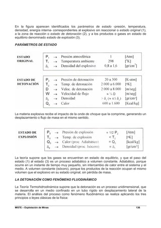 MI57E – Explotación de Minas 136
En la figura aparecen identificados los parámetros de estado -presión, temperatura,
densidad, energía interna- correspondientes al explosivo sin reaccionar o estado original (1),
a la zona de reacción o estado de detonación (2), y a los productos o gases en estado de
equilibrio denominado estado de explosión (3).
PARÁMETROS DE ESTADO
La materia explosiva recibe el impacto de la onda de choque que la comprime, generando un
desplazamiento o flujo de masa en el mismo sentido.
La teoría supone que los gases se encuentran en estado de equilibrio, y que el paso del
estado (1) al estado (3) es un proceso adiabático a volumen constante. Adiabático, porque
ocurre en un instante de tiempo muy pequeño, sin intercambio de calor entre el sistema y el
medio. A volumen constante (isócoro), porque los productos de la reacción ocupan el mismo
volumen que el explosivo en su estado original, sin pérdida de masa.
LA DETONACIÓN COMO FENÓMENO FLUODINÁMICO
La Teoría Termohidrodinámica supone que la detonación es un proceso unidimensional, que
se desarrolla en un medio confinado en un tubo rígido sin desplazamiento lateral de la
materia. El análisis del proceso como fenómeno fluodinámico se realiza aplicando los tres
principios o leyes clásicas de la física:
 