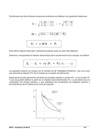 MI57E – Explotación de Minas 138
Combinando las dos primeras ecuaciones anteriores se obtienen las siguientes relaciones:
Esta última relación tiene gran importancia práctica como se verá más adelante.
Asimismo, incorporando la relación del principio de la conservación de la energía, se obtiene:
La expresión anterior se conoce con el nombre de de "Adiabática Dinámica", yes una curva
que describe la relación P-V de la materia en el estado de detonación.
Representa el lugar geométrico de todos los posibles estados o puntos (P2, v2) en el plano P-
V que se pueden obtener a partir de un estado inicial determinado (P1, v1) por efecto de una
compresión de choque reactiva, y que satisfacen las condiciones de equilibrio químico y
termodinámico de la materia en la zona de reacción.
 