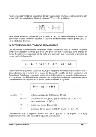 MI57E – Explotación de Minas 139
Finalmente, resolviendo las ecuaciones de los tres principios enunciados conjuntamente con
la expresión del postulado de Chapman-Jouguet (W + c = D), se obtiene:
Esta última expresión demuestra que el punto C (P2, V2) correspondiente al estado de
detonación estable, se obtiene trazando la tangente desde el estado original - punto A (P1, v1)
- a la adiabática dinámica.
LA DETONACIÓN COMO FENÓMENO TERMOQUÍMICO
Las relaciones fluidodinámicas anteriores hacen abstracción que el proceso involucra
también una reacción química que libera una gran cantidad de calor (Q). Esta energía en
forma de calor debe agregarse por lo tanto a la expresión que representa el principio de
conservación de la energía.
Para determinar el punto de tangencia (P2, V2) es necesario definir la curva que representa el
comportamiento de la materia en el estado de detonación estable; es decir, se requiere una
Ecuación de Estado que represente suficientemente bien el comportamiento de la materia en
la zona de reacción. Diferentes autores coinciden en que la ecuación que representa mejor el
comportamiento de los gases en el estado de detonación es la siguiente:
Considerando que α depende mucho más de v que de T, se supone [α ~ f(v)].
Experimentalmente se ha obtenido la siguiente aproximación:
 