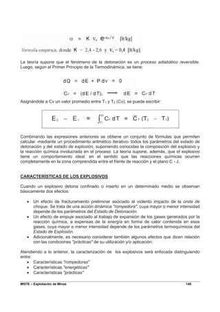 MI57E – Explotación de Minas 140
La teoría supone que el fenómeno de la detonación es un proceso adiabático reversible.
Luego, según el Primer Principio de la Termodinámica, se tiene:
Asignándole a Cv un valor promedio entre T1 y T2 (Cv), se puede escribir:
Combinando las expresiones anteriores se obtiene un conjunto de fórmulas que permiten
calcular -mediante un procedimiento aritmético iterativo- todos los parámetros del estado de
detonación y del estado de explosión, suponiendo conocidas la composición del explosivo y
la reacción química involucrada en el proceso. La teoría supone, además, que el explosivo
tiene un comportamiento ideal, en el sentido que las reacciones químicas ocurren
completamente en la zona comprendida entre el frente de reacción y el plano C - J.
CARACTERÍSTICAS DE LOS EXPLOSIVOS
Cuando un explosivo detona confinado o inserto en un determinado medio se observan
básicamente dos efectos:
• Un efecto de fracturamiento preliminar asociado al violento impacto de la onda de
choque. Se trata de una acción dinámica "rompedora", cuya mayor o menor intensidad
depende de los parámetros del Estado de Detonación.
• Un efecto de empuje asociado al trabajo de expansión de los gases generados por la
reacción química, a expensas de la energía en forma de calor contenida en esos
gases, cuya mayor o menor intensidad depende de los parámetros termoquímicos del
Estado de Explosión.
• Adicionalmente, es necesario considerar también algunos efectos que dicen relación
con las condiciones "prácticas" de su utilización y/o aplicación.
Atendiendo a lo anterior, la caracterización de los explosivos será enfocada distinguiendo
entre:
• Características "rompedoras"
• Características "energéticas"
• Características "prácticas"
 