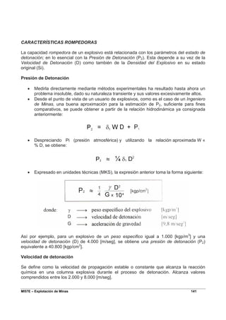 MI57E – Explotación de Minas 141
CARACTERÍSTICAS ROMPEDORAS
La capacidad rompedora de un explosivo está relacionada con los parámetros del estado de
detonación; en lo esencial con la Presión de Detonación (P2). Esta depende a su vez de la
Velocidad de Detonación (D) como también de la Densidad del Explosivo en su estado
original (Si).
Presión de Detonación
• Medirla directamente mediante métodos experimentales ha resultado hasta ahora un
problema insoluble, dado su naturaleza transiente y sus valores excesivamente altos.
• Desde el punto de vista de un usuario de explosivos, como es el caso de un Ingeniero
de Minas, una buena aproximación para la estimación de P2, suficiente para fines
comparativos, se puede obtener a partir de la relación hidrodinámica ya consignada
anteriormente:
• Despreciando Pi (presión atmosférica) y utilizando la relación aproximada W «
% D, se obtiene:
• Expresado en unidades técnicas (MKS), la expresión anterior toma la forma siguiente:
Así por ejemplo, para un explosivo de un peso especifico igual a 1.000 [kgp/m3
] y una
velocidad de detonación (D) de 4.000 [m/seg], se obtiene una presión de detonación (P2)
equivalente a 40.800 [kgp/cm2
].
Velocidad de detonación
Se define como la velocidad de propagación estable o constante que alcanza la reacción
química en una columna explosiva durante el proceso de detonación. Alcanza valores
comprendidos entre los 2.000 y 8.000 [m/seg].
 