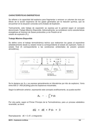 MI57E – Explotación de Minas 143
CARACTERÍSTICAS ENERGÉTICAS
Se refieren a la capacidad del explosivo para fragmentar o remover un volumen de roca por
efecto de la acción expansiva de los gases generados por la reacción química, que se
encuentran en la situación conocida como Estado de Explosión.
Teóricamente, este trabajo de expansión se expresa por lo general según el concepto
denominado Trabajo Máximo Disponible. Adicionalmente, se consideran como características
energéticas al Volumen de Gases producidos y a la Presión en el
estado de explosión (P3).
Trabajo Máximo Disponible
Se define como el trabajo termodinámico teórico que realizarían los gases al expandirse
adiabáticamente desde su estado inicial (i) correspondiente al estado de explosión, hasta un
estado final (f) correspondiente a las condiciones ambientales de presión (presión
atmosférica).
Se le designa por A0 y se expresa generalmente en kilocalorías por kilo de explosivo. Varía
entre 600 a 1.400 [Kcal/kg] para los explosivos industriales.
Según la definición anterior, expresando este concepto analíticamente, se puede escribir:
Por otra parte, según el Primer Principio de la Termodinámica, para un proceso adiabático
reversible, se tiene:
Reemplazando dE = C dT, e integrando:
 