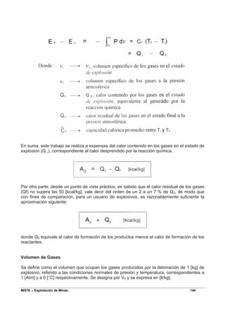 MI57E – Explotación de Minas 144
En suma, este trabajo se realiza a expensas del calor contenido en los gases en el estado de
explosión (Q.,), correspondiente al calor desprendido por la reacción química.
Por otra parte, desde un punto de vista práctico, es sabido que el calor residual de los gases
(Qf) no supera las 50 [kcal/kg], vale decir del orden de un 2 a un 7 % de Q3, de modo que
con fines de comparación, para un usuario de explosivos, es razonablemente suficiente la
aproximación siguiente:
donde Q3 equivale al calor de formación de los productos menos el calor de formación de los
reactantes.
Volumen de Gases
Se define como el volumen que ocupan los gases producidos por la detonación de 1 [kg] de
explosivo, referido a las condiciones normales de presión y temperatura, correspondientes a
1 [Atm] y a 0 [°C] respectivamente. Se designa por V0 y se expresa en [lt/kg].
 