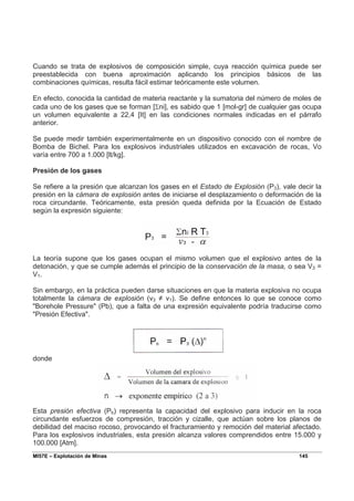 MI57E – Explotación de Minas 145
Cuando se trata de explosivos de composición simple, cuya reacción química puede ser
preestablecida con buena aproximación aplicando los principios básicos de las
combinaciones químicas, resulta fácil estimar teóricamente este volumen.
En efecto, conocida la cantidad de materia reactante y la sumatoria del número de moles de
cada uno de los gases que se forman [Σni], es sabido que 1 [mol-gr] de cualquier gas ocupa
un volumen equivalente a 22,4 [It] en las condiciones normales indicadas en el párrafo
anterior.
Se puede medir también experimentalmente en un dispositivo conocido con el nombre de
Bomba de Bichel. Para los explosivos industriales utilizados en excavación de rocas, Vo
varía entre 700 a 1.000 [lt/kg].
Presión de los gases
Se refiere a la presión que alcanzan los gases en el Estado de Explosión (P3), vale decir la
presión en la cámara de explosión antes de iniciarse el desplazamiento o deformación de la
roca circundante. Teóricamente, esta presión queda definida por la Ecuación de Estado
según la expresión siguiente:
La teoría supone que los gases ocupan el mismo volumen que el explosivo antes de la
detonación, y que se cumple además el principio de la conservación de la masa, o sea V3 =
V1.
Sin embargo, en la práctica pueden darse situaciones en que la materia explosiva no ocupa
totalmente la cámara de explosión (v3 ≠ v1). Se define entonces lo que se conoce como
"Borehole Pressure" (Pb), que a falta de una expresión equivalente podría traducirse como
"Presión Efectiva".
donde
Esta presión efectiva (Pb) representa la capacidad del explosivo para inducir en la roca
circundante esfuerzos de compresión, tracción y cizalle, que actúan sobre los planos de
debilidad del maciso rocoso, provocando el fracturamiento y remoción del material afectado.
Para los explosivos industriales, esta presión alcanza valores comprendidos entre 15.000 y
100.000 [Atm].
 