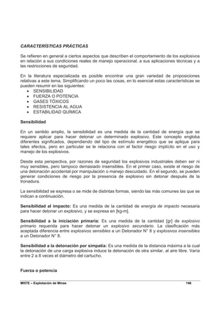 MI57E – Explotación de Minas 146
CARACTERÍSTICAS PRÁCTICAS
Se refieren en general a ciertos aspectos que describen el comportamiento de los explosivos
en relación a sus condiciones reales de manejo operacional, a sus aplicaciones técnicas y a
las restricciones de seguridad.
En la literatura especializada es posible encontrar una gran variedad de proposiciones
relativas a este tema. Simplificando un poco las cosas, en lo esencial estas características se
pueden resumir en las siguientes:
• SENSIBILIDAD
• FUERZA O POTENCIA
• GASES TÓXICOS
• RESISTENCIA AL AGUA
• ESTABILIDAD QUÍMICA
Sensibilidad
En un sentido amplio, la sensibilidad es una medida de la cantidad de energía que se
requiere aplicar para hacer detonar un determinado explosivo. Este concepto engloba
diferentes significados, dependiendo del tipo de estímulo energético que se aplique para
tales efectos, pero en particular se le relaciona con el factor riesgo implícito en el uso y
manejo de los explosivos.
Desde esta perspectiva, por razones de seguridad los explosivos industriales deben ser ni
muy sensibles, pero tampoco demasiado insensibles. En el primer caso, existe el riesgo de
una detonación accidental por manipulación o manejo descuidado. En el segundo, se pueden
generar condiciones de riesgo por la presencia de explosivo sin detonar después de la
tronadura.
La sensibilidad se expresa o se mide de distintas formas, siendo las más comunes las que se
indican a continuación.
Sensibilidad al impacto: Es una medida de la cantidad de energía de impacto necesaria
para hacer detonar un explosivo, y se expresa en [kg-m].
Sensibilidad a la iniciación primaria: Es una medida de la cantidad [gr] de explosivo
primario requerida para hacer detonar un explosivo secundario. La clasificación más
aceptada diferencia entre explosivos sensibles a un Detonador N° 8 y explosivos insensibles
a un Detonador N° 8.
Sensibilidad a la detonación por simpatía: Es una medida de la distancia máxima a la cual
la detonación de una carga explosiva induce la detonación de otra similar, al aire libre. Varía
entre 2 a 8 veces el diámetro del cartucho.
Fuerza o potencia
 