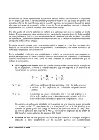 MI57E – Explotación de Minas 147
El concepto de fuerza o potencia se aplica en un sentido relativo para comparar la capacidad
de los explosivos entre sí para fragmentar y/o remover roca in-situ. Se asocia en general a la
energía en forma de calor liberada por la reacción química, a expensas de la cual los gases
efectúan su trabajo de expansión sobre el medio. En otras palabras, en este contexto la
expresión fuerza o potencia se utiliza como sinónimo de trabajo.
Por otra parte, el término potencia se refiere a la velocidad con que se realiza un cierto
trabajo. En consecuencia, para un determinado explosivo la potencia depende de la cantidad
de energía liberada (calor) como asimismo de la velocidad con que ella se libera (velocidad
de detonación), característica esta última representativa de la capacidad rompedora asociada
al impacto de la onda de choque.
En suma, en estricto rigor, esta característica práctica -conocida como "fuerza o potencia"-
engloba los conceptos teóricos de Trabajo Máximo Disponible (Ao) y de Poder Rompedor, ya
definidos y explicados con anterioridad.
En la actualidad predomina una metodología o criterio de comparación que consiste en
evaluar los explosivos en base a diversas fórmulas semi-empíricas propuestas por diferentes
autores especialistas en el tema. Entre las más utilizadas se pueden destacar las que se
indican a continuación.
• Ulf Langefors de Suecia: toma en cuenta solamente las características energéticas
de los explosivos, y define la Potencia Relativa (S) con respecto a un explosivo de
referencia en los términos siguientes:
El explosivo de referencia adoptado por Langefors es una dinamita sueca conocida
con el nombre de LFB, que desarrolla una energía calórica de 1.200 [Kcal/kg] y un
volumen de gases igual a 850 [It/kg]. En América, en particular en los EE UU y Chile,
se prefiere comparar con respecto al ANFO, cuyo calor de explosión es del orden de
900 [Kcal/kg] con un volumen de gases de 970 [It/kg].
• Paddock de los EE UU: propone una fórmula que combina el concepto energético
asociado al calor desprendido por la reacción química con características
 