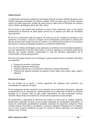 MI57E – Explotación de Minas 149
Gases tóxicos
La detonación de todos los explosivos industriales produce una gran cantidad de gases como
también pequeñas cantidades de residuos sólidos. Entre los gases que se forman siempre
existe una cierta proporción variable de gases tóxicos, tales como el Monóxido de Carbono
(CO) y Óxidos de Nitrógeno (N2O, NO, N02 y NO3)
En las minas a rajo abierto este problema no tiene mayor relevancia, pero en las faenas
subterráneas la presencia de estos gases nocivos es un aspecto que debe ser controlado
rigurosamente.
El CO es un compuesto ávido de oxígeno, de modo que al ser inhalado se transfiere en los
pulmones a la sangre y captura el oxígeno de la hemoglobina produciendo su destrucción
parcial, proceso que puede provocar la muerte si la concentración es alta y/o si la persona
permanece un tiempo prolongado expuesto a un ambiente contaminado.
A su vez, los Óxidos de Nitrógeno al ser aspirados se combinan con la humedad presente en
las vías respiratorias formando Acido Nítrico, el cual se deposita en los tejidos produciendo
lesiones que pueden también comprometer la vida del individuo dependiendo de la
concentración y tiempo de exposición.
Entre los principales factores que contribuyen a generar gases tóxicos se pueden mencionar
los siguientes:
• Energía de iniciación insuficiente
• Mezclas explosivas defectuosas
• Explosivo alterado en su composición original por manejo descuidado
• Presencia de agentes extraños al explosivo mismo tales como aceite, agua, papel o
plásticos.
Resistencia al agua
Es una medida de la mayor o menor capacidad del explosivo para conservar sus
propiedades en presencia de agua.
En los explosivos del tipo dinamitas como también de los explosivos granulados, depende
principalmente de su composición, específicamente de la proporción de Nitrato de Amonio
presente en la mezcla, dado el gran poder higroscópico de este compuesto químico.
También influye el tipo de envoltorio en el caso de los explosivos encartuchados.
Se acostumbra a expresarla en términos del número de horas que el material explosivo
puede estar sumergido en agua sin que resulten afectadas sus propiedades detonantes. La
escala de clasificación generalmente aceptada contempla las siguientes categorías: Nula,
Limitada, Buena, Muy Buena y Excelente. La primera categoría corresponde a un explosivo
que no tiene ninguna resistencia al agua; en cambio la última, garantiza una exposición
superior a las 12 horas.
 