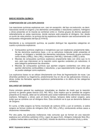 MI57E – Explotación de Minas 151
BREVE RESEÑA QUÍMICA
COMPOSICIÓN DE LOS EXPLOSIVOS
Las reacciones químicas explosivas son, casi sin excepción, del tipo oxi-reducción, es decir,
reacciones donde el oxígeno y los elementos combustibles o reductores (carbono, hidrógeno
u otros) presentes en la mezcla se combinan entre sí. Ciertos grupos de átomos aparecen
reiteradamente en estas reacciones, donde siempre está presente el nitrógeno. Así, desde
un punto de vista práctico, la química de los explosivos dice relación casi exclusivamente con
compuestos nitrogenados del tipo [C-H-N-O].
Atendiendo a su composición química, se pueden distinguir las siguientes categorías en
cuanto a productos explosivos:
• Compuestos químicos orgánicos o inorgánicos que son explosivos propiamente tales.
Se les denomina explosivos base, y en su estructura molecular están presentes el
oxígeno, el nitrógeno y también los elementos reductores, formando grupos químicos
como nitrato (-ON02), nitro (-N02), nitroamina (-NH N02), fulminato (-ONC) y otros.
• Mezclas de compuestos químicos explosivos propiamente tales con otros que no lo
son, pero que intervienen en la reacción como agentes oxidantes y/o reductores. A
esta categoría pertenecen las dinamitas.
• Mezclas de compuestos químicos que aportan oxígeno (oxidantes) con otros que
aportan elementos combustibles o reductores, y que separadamente ninguno de ellos
se puede catalogar como explosivo.
Los explosivos bases no se utilizan directamente con fines de fragmentación de rocas. Las
dinamitas perdieron su hegemonía, predominando hoy en día en las aplicaciones mineras y
obras civiles los llamados agentes explosivos pertenecientes a la última de las categorías
señaladas.
BALANCE DE OXIGENO
Como principio general los explosivos industriales se diseñan de modo que la reacción
química no genere gases tóxicos (CO, NO, NO2). Esto implica que la cantidad de oxígeno
presente en la mezcla, debe ser la suficiente para oxidar totalmente los elementos reductores
(carbono, hidrógeno u otros); pero al mismo tiempo, tampoco debe sobrar oxígeno, para
evitar que se combine con el nitrógeno libre. Esta condición es lo que se denomina Balance
de Oxígeno.
En suma, si falta oxígeno se forma monóxido de carbono (CO); y por el contrario, si sobra
oxígeno se forman óxidos de nitrógeno (N20, NO, NO2 y NO3), conduciendo ambos casos a
situaciones indeseables.
Por otra parte, los productos inofensivos más comunes que se forman en una reacción
explosiva son anhídrico carbónico (CO2), vapor de agua (H20), nitrógeno molecular libre (N2),
y sólidos inertes tales como Na2O, cal (CaO), trióxido de aluminio o corindón (AI203) y otros.
 