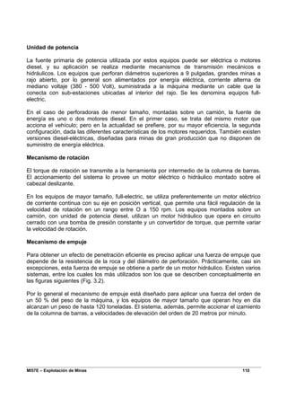 MI57E – Explotación de Minas 110
Unidad de potencia
La fuente primaria de potencia utilizada por estos equipos puede ser eléctrica o motores
diesel, y su aplicación se realiza mediante mecanismos de transmisión mecánicos e
hidráulicos. Los equipos que perforan diámetros superiores a 9 pulgadas, grandes minas a
rajo abierto, por lo general son alimentados por energía eléctrica, corriente alterna de
mediano voltaje (380 - 500 Volt), suministrada a la máquina mediante un cable que la
conecta con sub-estaciones ubicadas al interior del rajo. Se les denomina equipos full-
electric.
En el caso de perforadoras de menor tamaño, montadas sobre un camión, la fuente de
energía es uno o dos motores diesel. En el primer caso, se trata del mismo motor que
acciona el vehículo; pero en la actualidad se prefiere, por su mayor eficiencia, la segunda
configuración, dada las diferentes características de los motores requeridos. También existen
versiones diesel-eléctricas, diseñadas para minas de gran producción que no disponen de
suministro de energía eléctrica.
Mecanismo de rotación
El torque de rotación se transmite a la herramienta por intermedio de la columna de barras.
El accionamiento del sistema lo provee un motor eléctrico o hidráulico montado sobre el
cabezal deslizante.
En los equipos de mayor tamaño, full-electric, se utiliza preferentemente un motor eléctrico
de corriente continua con su eje en posición vertical, que permite una fácil regulación de la
velocidad de rotación en un rango entre O a 150 rpm. Los equipos montados sobre un
camión, con unidad de potencia diesel, utilizan un motor hidráulico que opera en circuito
cerrado con una bomba de presión constante y un convertidor de torque, que permite variar
la velocidad de rotación.
Mecanismo de empuje
Para obtener un efecto de penetración eficiente es preciso aplicar una fuerza de empuje que
depende de la resistencia de la roca y del diámetro de perforación. Prácticamente, casi sin
excepciones, esta fuerza de empuje se obtiene a partir de un motor hidráulico. Existen varios
sistemas, entre los cuales los más utilizados son los que se describen conceptualmente en
las figuras siguientes (Fig. 3.2).
Por lo general el mecanismo de empuje está diseñado para aplicar una fuerza del orden de
un 50 % del peso de la máquina, y los equipos de mayor tamaño que operan hoy en día
alcanzan un peso de hasta 120 toneladas. El sistema, además, permite accionar el izamiento
de la columna de barras, a velocidades de elevación del orden de 20 metros por minuto.
 