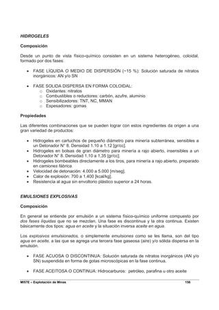 MI57E – Explotación de Minas 156
HIDROGELES
Composición
Desde un punto de vista físico-químico consisten en un sistema heterogéneo, coloidal,
formado por dos fases:
• FASE LÍQUIDA O MEDIO DE DISPERSIÓN (~15 %): Solución saturada de nitratos
inorgánicos: AN y/o SN
• FASE SOLIDA DISPERSA EN FORMA COLOIDAL:
o Oxidantes: nitratos
o Combustibles o reductores: carbón, azufre, aluminio
o Sensibilizadores: TNT, NC, MMAN
o Espesadores: gomas
Propiedades
Las diferentes combinaciones que se pueden lograr con estos ingredientes da origen a una
gran variedad de productos:
• Hidrogeles en cartuchos de pequeño diámetro para minería subterránea, sensibles a
un Detonador N° 8. Densidad 1.10 a 1.12 [gr/cc].
• Hidrogeles en bolsas de gran diámetro para minería a rajo abierto, insensibles a un
Detonador N° 8. Densidad 1.10 a 1,35 [gr/cc].
• Hidrogeles bombeables directamente a los tiros, para minería a rajo abierto, preparado
en camiones fábrica.
• Velocidad de detonación: 4.000 a 5.000 [m/seg].
• Calor de explosión: 700 a 1.400 [kcal/kg].
• Resistencia al agua sin envoltorio plástico superior a 24 horas.
EMULSIONES EXPLOSIVAS
Composición
En general se entiende por emulsión a un sistema físico-químico uniforme compuesto por
dos fases líquidas que no se mezclan. Una fase es discontinua y la otra continua. Existen
básicamente dos tipos: agua en aceite y la situación inversa aceite en agua.
Los explosivos emulsionados, o simplemente emulsiones como se les llama, son del tipo
agua en aceite, a las que se agrega una tercera fase gaseosa (aire) y/o sólida dispersa en la
emulsión.
• FASE ACUOSA O DISCONTINUA: Solución saturada de nitratos inorgánicos (AN y/o
SN) suspendida en forma de gotas microscópicas en la fase continua.
• FASE ACEITOSA O CONTINUA: Hidrocarburos: petróleo, parafina u otro aceite
 