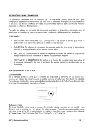 MI57E – Explotación de Minas 158
INICIACIÓN DE UNA TRONADURA
La operación conocida con el nombre de TRONADURA puede alcanzar una gran
complejidad dependiendo del número de tiros y de la cantidad de explosivo involucrados en
el proceso. Se deben satisfacer diversos requerimientos técnicos como asimismo imponer
rigurosas condiciones de segundad.
Para ello se utilizan un conjunto de elementos, artefactos o dispositivos conocidos con el
nombre de accesorios de voladura, que cumplen en lo esencial las siguientes funciones:
FUNCIONES
• INICIACIÓN PROPIAMENTE TAL: Corresponde a la acción o efecto que inicia la
detonación de la columna explosiva en cada uno de los tiros.
• CONEXIÓN: Se refiere a la necesidad de conectar todos los tiros entre sí de modo de
trasmitir o propagar la detonación a cada uno de ellos.
• SECUENCIA: Corresponde al efecto de imprimir un orden de salida al conjunto de
cargas explosivas que conforman el diseño o diagrama de disparo.
• ACTIVACIÓN O ENCENDIDO: Se refiere a la fuente de energía inicial que activa el
proceso de detonación de todo el conjunto de cargas explosivas involucradas en la
tronadura.
ACCESORIOS DE VOLADURA
Guía corriente
Se le conoce también como guía o mecha de seguridad, y consiste en un cordón que
contiene un núcleo de pólvora negra revestida con una envoltura de fibra textil y/o plástica.
Trasmite una combustión a una velocidad conocida del orden de 0,75 [cm/seg]. Cumple sólo
la función de activación o encendido a fuego.
Guía conectora
Conocida también como guía o mecha de ignición rápida, consiste en un cordón más
delgado que el anterior con un núcleo de pólvora negra. Trasmite una combustión a una
velocidad entre 1,5 a 10 [cm/seg] según el producto. Sus funciones corresponden a las de
ACTIVACIÓN o ENCENDIDO A FUEGO, CONEXIÓN y SECUENCIA.
 