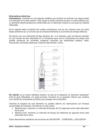 MI57E – Explotación de Minas 160
Detonadores eléctricos
Instantáneos: consisten en una cápsula metálica que contiene en el fondo una carga similar
a la indicada en el caso anterior. Esta carga se activa haciendo circular un pulso eléctrico por
un elemento electro-pirotécnico conformado por un filamento inserto en una gota de material
inflamable.
De la cápsula salen al exterior dos cables conductores, que se van uniendo unos con otros
hasta conformar así un circuito que se conecta finalmente a una fuente de energía eléctrica.
Se activan con una intensidad de flujo eléctrico de 1 a 2 amperes; pero se fabrican también
en una versión de alta intensidad (6 a 8 amperes) para uso en condiciones de riesgo ante
posible presencia de corrientes exógenas inducidas por electricidad estática, radio-
frecuencias, tormentas eléctricas, líneas de alta tensión u otras.
De retardo: es el mismo artefacto anterior, al cual se le interpone un elemento retardado!"
entre la gota inflamable y la carga primaria. Consiste en un pequeño cilindro que contiene
una mezcla de compuestos químicos que propaga una combustión.
Variando la longitud de este elemento es posible obtener así detonadores con tiempos
secuenciales de iniciación. Se fabrican en dos series:
• Retardo largo: imprimen un intervalo de tiempo de 0,5 segundos entre cada detonador
de la serie.
• Retardo corto: imprimen un intervalo de tiempo de milésimas de segundo entre cada
detonador de la serie.
Estos detonadores satisfacen las funciones de INICIACIÓN, CONEXIÓN y SECUENCIA
 