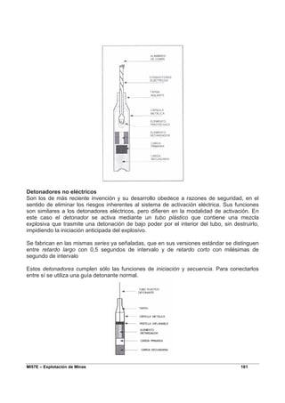 MI57E – Explotación de Minas 161
Detonadores no eléctricos
Son los de más reciente invención y su desarrollo obedece a razones de seguridad, en el
sentido de eliminar los riesgos inherentes al sistema de activación eléctrica. Sus funciones
son similares a los detonadores eléctricos, pero difieren en la modalidad de activación. En
este caso el detonador se activa mediante un tubo plástico que contiene una mezcla
explosiva que trasmite una detonación de bajo poder por el interior del tubo, sin destruirlo,
impidiendo la iniciación anticipada del explosivo.
Se fabrican en las mismas series ya señaladas, que en sus versiones estándar se distinguen
entre retardo largo con 0,5 segundos de intervalo y de retardo corto con milésimas de
segundo de intervalo
Estos detonadores cumplen sólo las funciones de iniciación y secuencia. Para conectarlos
entre sí se utiliza una guía detonante normal.
 