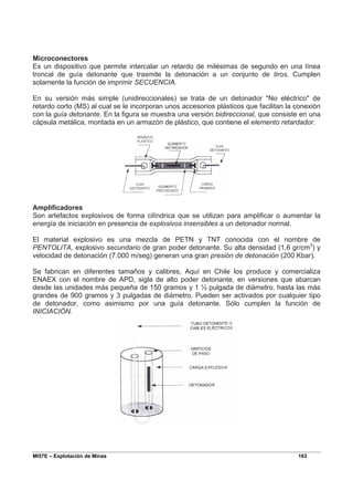 MI57E – Explotación de Minas 163
Microconectores
Es un dispositivo que permite intercalar un retardo de milésimas de segundo en una línea
troncal de guía detonante que trasmite la detonación a un conjunto de tiros. Cumplen
solamente la función de imprimir SECUENCIA.
En su versión más simple (unidireccionales) se trata de un detonador "No eléctrico" de
retardo corto (MS) al cual se le incorporan unos accesorios plásticos que facilitan la conexión
con la guía detonante. En la figura se muestra una versión bidireccional, que consiste en una
cápsula metálica, montada en un armazón de plástico, que contiene el elemento retardador.
Amplificadores
Son artefactos explosivos de forma cilíndrica que se utilizan para amplificar o aumentar la
energía de iniciación en presencia de explosivos insensibles a un detonador normal.
El material explosivo es una mezcla de PETN y TNT conocida con el nombre de
PENTOLITA, explosivo secundario de gran poder detonante. Su alta densidad (1,6 gr/cm3
) y
velocidad de detonación (7.000 m/seg) generan una gran presión de detonación (200 Kbar).
Se fabrican en diferentes tamaños y calibres. Aquí en Chile los produce y comercializa
ENAEX con el nombre de APD, sigla de alto poder detonante, en versiones que abarcan
desde las unidades más pequeña de 150 gramos y 1 ½ pulgada de diámetro, hasta las más
grandes de 900 gramos y 3 pulgadas de diámetro. Pueden ser activados por cualquier tipo
de detonador, como asimismo por una guía detonante. Sólo cumplen la función de
INICIACIÓN.
 