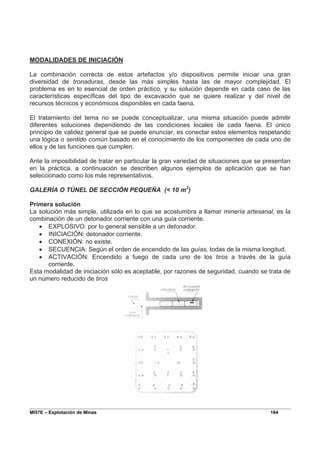 MI57E – Explotación de Minas 164
MODALIDADES DE INICIACIÓN
La combinación correcta de estos artefactos y/o dispositivos permite iniciar una gran
diversidad de tronaduras, desde las más simples hasta las de mayor complejidad. El
problema es en lo esencial de orden práctico, y su solución depende en cada caso de las
características específicas del tipo de excavación que se quiere realizar y del nivel de
recursos técnicos y económicos disponibles en cada faena.
El tratamiento del tema no se puede conceptualizar, una misma situación puede admitir
diferentes soluciones dependiendo de las condiciones locales de cada faena. El único
principio de validez general que se puede enunciar, es conectar estos elementos respetando
una lógica o sentido común basado en el conocimiento de los componentes de cada uno de
ellos y de las funciones que cumplen.
Ante la imposibilidad de tratar en particular la gran variedad de situaciones que se presentan
en la práctica, a continuación se describen algunos ejemplos de aplicación que se han
seleccionado como los más representativos.
GALERÍA O TÚNEL DE SECCIÓN PEQUEÑA (< 10 m2
)
Primera solución
La solución más simple, utilizada en lo que se acostumbra a llamar minería artesanal, es la
combinación de un detonador corriente con una guía corriente.
• EXPLOSIVO: por lo general sensible a un detonador.
• INICIACIÓN: detonador corriente.
• CONEXIÓN: no existe.
• SECUENCIA: Según el orden de encendido de las guías, todas de la misma longitud.
• ACTIVACIÓN: Encendido a fuego de cada uno de los tiros a través de la guía
corriente.
Esta modalidad de iniciación sólo es aceptable, por razones de seguridad, cuando se trata de
un número reducido de tiros
 