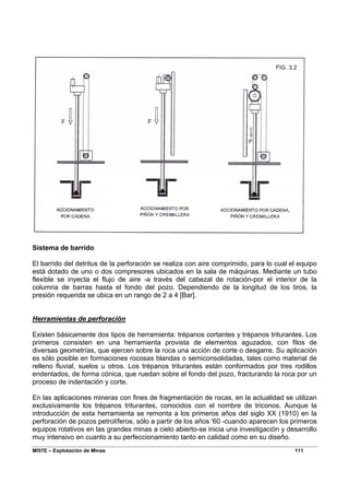 MI57E – Explotación de Minas 111
Sistema de barrido
El barrido del detritus de la perforación se realiza con aire comprimido, para lo cual el equipo
está dotado de uno o dos compresores ubicados en la sala de máquinas. Mediante un tubo
flexible se inyecta el flujo de aire -a través del cabezal de rotación-por el interior de la
columna de barras hasta el fondo del pozo. Dependiendo de la longitud de los tiros, la
presión requerida se ubica en un rango de 2 a 4 [Bar].
Herramientas de perforación
Existen básicamente dos tipos de herramienta: trépanos cortantes y trépanos triturantes. Los
primeros consisten en una herramienta provista de elementos aguzados, con filos de
diversas geometrías, que ejercen sobre la roca una acción de corte o desgarre. Su aplicación
es sólo posible en formaciones rocosas blandas o semiconsolidadas, tales como material de
relleno fluvial, suelos u otros. Los trépanos triturantes están conformados por tres rodillos
endentados, de forma cónica, que ruedan sobre el fondo del pozo, fracturando la roca por un
proceso de indentación y corte.
En las aplicaciones mineras con fines de fragmentación de rocas, en la actualidad se utilizan
exclusivamente los trépanos triturantes, conocidos con el nombre de triconos. Aunque la
introducción de esta herramienta se remonta a los primeros años del siglo XX (1910) en la
perforación de pozos petrolíferos, sólo a partir de los años '60 -cuando aparecen los primeros
equipos rotativos en las grandes minas a cielo abierto-se inicia una investigación y desarrollo
muy intensivo en cuanto a su perfeccionamiento tanto en calidad como en su diseño.
 