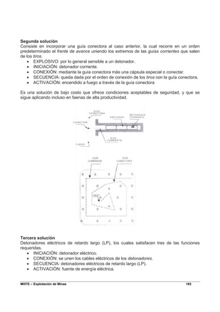 MI57E – Explotación de Minas 165
Segunda solución
Consiste en incorporar una guía conectora al caso anterior, la cual recorre en un orden
predeterminado el frente de avance uniendo los extremos de las guías corrientes que salen
de los tiros.
• EXPLOSIVO: por lo general sensible a un detonador.
• INICIACIÓN: detonador corriente.
• CONEXIÓN: mediante la guía conectora más una cápsula especial o conectar.
• SECUENCIA: queda dada por el orden de conexión de los tiros con la guía conectora.
• ACTIVACIÓN: encendido a fuego a través de la guía conectora
Es una solución de bajo costo que ofrece condiciones aceptables de seguridad, y que se
sigue aplicando incluso en faenas de alta productividad.
Tercera solución
Detonadores eléctricos de retardo largo (LP), los cuales satisfacen tres de las funciones
requeridas.
• INICIACIÓN: detonador eléctrico.
• CONEXIÓN: se unen los cables eléctricos de los detonadores.
• SECUENCIA: detonadores eléctricos de retardo largo (LP).
• ACTIVACIÓN: fuente de energía eléctrica.
 