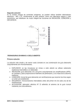 MI57E – Explotación de Minas 167
Segunda solución
Si no existen riesgos de corrientes exógenas, se pueden utilizar también detonadores
eléctricos - MS y LP, similarmente al caso anterior- como una alternativa segura y más
económica, que satisfacen de modo integral las funciones de INICIACIÓN, CONEXIÓN y
SECUENCIA.
TRONADURAS EN MINAS A CIELO ABIERTO
Primera solución
La solución más simple y de menor costo consiste en una combinación de guía detonante
conjuntamente con microconectores.
• EXPLOSIVO: en las tronaduras en minas a cielo abierto se utilizan solamente
explosivos insensibles a un detonador
• INICIACIÓN: guía detonante (10 a 20 gr/m) conjuntamente con amplificadores (APD),
en cantidad y peso proporcional al diámetro de perforación y a la masa de la columna
explosiva
• CONEXIÓN: troncal de guía detonante con ramificaciones que recorren los tiros según
un orden pre-establecido.
• SECUENCIA: microconectores intercalados antes del primer tiro de cada una de las
ramificaciones.
• ACTIVACIÓN: detonador eléctrico N° O adherido al extremo de la guía troncal
mediante una cinta adhesiva.
 