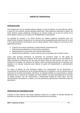MI57E – Explotación de Minas 171
DISEÑO DE TRONADURAS
INTRODUCCIÓN
Para fragmentar roca se requiere aplicar energía, la cual se obtiene -en casi todos los casos-
a partir de una reacción química llamada detonación. Esta operación elemental o básica, de
hacer detonar cargas explosivas insertas en un macizo rocoso, es lo que se conoce en la
terminología minera con el nombre de TRONADURA o VOLADURA.
La cantidad de energía o en último término de materia explosiva requerida para una
determinada tronadura, depende en lo esencial de las propiedades geomecánicas de la roca
y de la granulometría del producto que se desea obtener. Esta energía se consume en los
siguientes procesos:
• Creación de nuevas superficies o fragmentación propiamente tal.
• Deformaciones plásticas y/o fricción entre superficies.
• Desplazamiento y proyección del material fragmentado.
• Deformaciones elásticas u ondas sísmicas que se propagan por el medio rocoso.
Como todo proceso productivo, la operación de tronadura exige un alto grado de
optimización. No basta con disponer de una gran cantidad de energía si no que también se
debe considerar la eficiencia con que ella se utiliza. Dicho de otra manera, se trata -en la
medida de lo posible- de optimizar la relación entre la energía liberada por el explosivo con
respecto a la energía requerida para obtener el grado de fragmentación o granulometría
esperada.
En suma, el diseño de una tronadura implica una comprensión de los fenómenos o
mecanismos de transferencia de la energía liberada por el explosivo y de los efectos que se
producen en el medio circundante. Asimismo, se requiere también un conocimiento y manejo
adecuado de un conjunto de variables que dicen relación con las propiedades de la roca que
se desea excavar, con las condiciones o restricciones locales de cada faena, con las
características del explosivo a utilizar y con los parámetros geométricos inherentes al tipo de
excavación.
PRINCIPIOS DE FRAGMENTACIÓN
Cuando se hace detonar una carga explosiva inserta en un sólido, la energía liberada se
transfiere al medio que la rodea produciendo básicamente dos efectos:
 