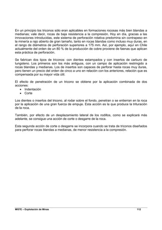 MI57E – Explotación de Minas 112
En un principio los triconos sólo eran aplicables en formaciones rocosas más bien blandas a
medianas; vale decir, rocas de baja resistencia a la compresión. Hoy en día, gracias a las
innovaciones introducidas, este sistema de perforación rotativa predomina sin contrapeso en
la minería a rajo abierto de gran tamaño, tanto en rocas blandas como incluso muy duras, en
el rango de diámetros de perforación superiores a 175 mm. Así, por ejemplo, aquí en Chile
actualmente del orden de un 80 % de la producción de cobre proviene de faenas que aplican
esta práctica de perforación.
Se fabrican dos tipos de triconos: con dientes estampados y con insertos de carburo de
tungsteno. Los primeros son los más antiguos, con un campo de aplicación restringido a
rocas blandas y medianas. Los de insertos son capaces de perforar hasta rocas muy duras,
pero tienen un precio del orden de cinco a uno en relación con los anteriores, relación que es
compensada por su mayor vida útil.
El efecto de penetración de un tricono se obtiene por la aplicación combinada de dos
acciones:
• Indentación
• Corte
Los dientes o insertos del tricono, al rodar sobre el fondo, penetran o se entierran en la roca
por la aplicación de una gran fuerza de empuje. Esta acción es la que produce la trituración
de la roca.
También, por efecto de un desplazamiento lateral de los rodillos, como se explicará más
adelante, se consigue una acción de corte o desgarre de la roca.
Esta segunda acción de corte o desgarre se incorpora cuando se trata de triconos diseñados
para perforar rocas blandas a medianas, de menor resistencia a la compresión.
 
