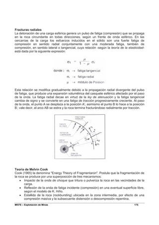 MI57E – Explotación de Minas 175
Fracturas radiales
La detonación de una carga esférica genera un pulso de fatiga (compresión) que se propaga
en la roca circundante en todas direcciones, según un frente de onda esférico. En las
cercanías de la carga los esfuerzos inducidos en el sólido son una fuerte fatiga de
compresión en sentido radial conjuntamente con una moderada fatiga, también de
compresión, en sentido lateral o tangencial, cuya relación -según la teoría de la elasticidad-
está dada por la siguiente expresión:
Esta relación se modifica gradualmente debido a la propagación radial divergente del pulso
de fatiga, que produce una expansión volumétrica del casquete esférico afectado por el paso
de la onda. La fatiga radial decae en virtud de la ley de atenuación y la fatiga tangencial
cambia de signo y se convierte en una fatiga de tracción progresivamente creciente. Al paso
de la onda, el punto A se desplaza a la posición A', asimismo el punto B lo hace a la posición
B’
; vale decir, el arco AB se estira y la roca termina fracturándose radialmente por tracción.
Teoría de Melvin Cook
Cook (1965) la denomina "Energy Theory of Fragmentaron". Postula que la fragmentación de
la roca se produce por una superposición de tres mecanismos:
• Impacto de la onda de choque que tritura o pulveriza la roca en las vecindades de la
carga.
• Reflexión de la onda de fatiga incidente (compresión) en una eventual superficie libre,
según el modelo de K. Hiño.
• Estallido de la roca (rockbursting) ubicada en la zona intermedia, por efecto de una
compresión masiva y la subsecuente distensión o descompresión repentina.
 