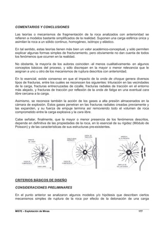 MI57E – Explotación de Minas 177
COMENTARIOS Y CONCLUSIONES
Las teorías o mecanismos de fragmentación de la roca analizados con anterioridad se
refieren a modelos bastante simplificados de la realidad. Suponen una carga esférica única y
asimilan la roca a un sólido continuo, homogéneo, isótropo y elástico.
En tal sentido, estas teorías tienen más bien un valor académico-conceptual, y sólo permiten
explicar algunas formas simples de fracturamiento, pero obviamente no dan cuenta de todos
los fenómenos que ocurren en la realidad.
No obstante, la mayoría de los autores coinciden -al menos cualitativamente- en algunos
conceptos básicos del proceso, y sólo discrepan en la mayor o menor relevancia que le
asignan a uno u otro de los mecanismos de ruptura descritos con anterioridad.
En lo esencial, existe consenso en que el impacto de la onda de choque genera diversos
tipos de fracturas, entre los cuales se reconocen los siguientes: trituración en las vecindades
de la carga, fracturas entrecruzadas de cizalle, fracturas radiales de tracción en el entorno
más alejado, y fracturas de tracción por reflexión de la onda de fatiga en una eventual cara
libre cercana a la carga.
Asimismo, se reconoce también la acción de los gases a alta presión almacenados en la
cámara de explosión. Estos gases penetran en las fracturas radiales creadas previamente y
las expanden, y su fuerza de empuje termina así removiendo todo el volumen de roca
comprometido entre la carga explosiva y la cara libre.
Cabe señalar, finalmente, que la mayor o menor presencia de los fenómenos descritos,
depende en definitiva de las propiedades de la roca, en lo esencial de su rigidez (Módulo de
Poisson) y de las características de sus estructuras pre-existentes.
CRITERIOS BÁSICOS DE DISEÑO
CONSIDERACIONES PRELIMINARES
En el punto anterior se analizaron algunos modelos y/o hipótesis que describen ciertos
mecanismos simples de ruptura de la roca por efecto de la detonación de una carga
 