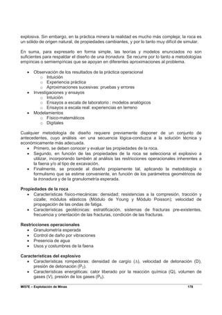MI57E – Explotación de Minas 178
explosiva. Sin embargo, en la práctica minera la realidad es mucho más compleja; la roca es
un sólido de origen natural, de propiedades cambiantes, y por lo tanto muy difícil de simular.
En suma, para expresarlo en forma simple, las teorías y modelos enunciados no son
suficientes para respaldar el diseño de una tronadura. Se recurre por lo tanto a metodologías
empíricas o semiempíricas que se apoyan en diferentes aproximaciones al problema.
• Observación de los resultados de la práctica operacional
o Intuición
o Experiencia práctica
o Aproximaciones sucesivas: pruebas y errores
• Investigaciones y ensayos
o Intuición
o Ensayos a escala de laboratorio : modelos analógicos
o Ensayos a escala real: experiencias en terreno
• Modelamientos
o Físico-matemáticos
o Digitales
Cualquier metodología de diseño requiere previamente disponer de un conjunto de
antecedentes, cuyo análisis -en una secuencia lógica-conduzca a la solución técnica y
económicamente más adecuada.
• Primero, se deben conocer y evaluar las propiedades de la roca.
• Segundo, en función de las propiedades de la roca se selecciona el explosivo a
utilizar, incorporando también al análisis las restricciones operacionales inherentes a
la faena y/o al tipo de excavación.
• Finalmente, se procede al diseño propiamente tal, aplicando la metodología o
formulismo que se estime conveniente, en función de los parámetros geométricos de
la tronadura y de la granulometría esperada.
Propiedades de la roca
• Características físico-mecánicas: densidad; resistencias a la compresión, tracción y
cizalle; módulos elásticos (Módulo de Young y Módulo Poisson); velocidad de
propagación de las ondas de fatiga.
• Características geotécnicas: estratificación, sistemas de fracturas pre-existentes,
frecuencia y orientación de las fracturas, condición de las fracturas.
Restricciones operacionales
• Granulometría esperada
• Control de daño por vibraciones
• Presencia de agua
• Usos y costumbres de la faena
Características del explosivo
• Características rompedoras: densidad de cargío (∆), velocidad de detonación (D),
presión de detonación (P2).
• Características energéticas: calor liberado por la reacción química (Q), volumen de
gases (V), presión de los gases (Pb).
 