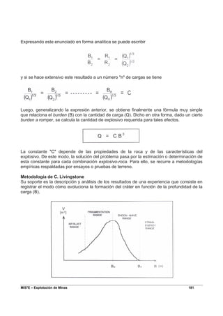 MI57E – Explotación de Minas 181
Expresando este enunciado en forma analítica se puede escribir
y si se hace extensivo este resultado a un número "n" de cargas se tiene
Luego, generalizando la expresión anterior, se obtiene finalmente una fórmula muy simple
que relaciona el burden (B) con la cantidad de carga (Q). Dicho en otra forma, dado un cierto
burden a romper, se calcula la cantidad de explosivo requerida para tales efectos.
La constante "C" depende de las propiedades de la roca y de las características del
explosivo. De este modo, la solución del problema pasa por la estimación o determinación de
esta constante para cada combinación explosivo-roca. Para ello, se recurre a metodologías
empíricas respaldadas por ensayos o pruebas de terreno.
Metodología de C. Livingstone
Su soporte es la descripción y análisis de los resultados de una experiencia que consiste en
registrar el modo cómo evoluciona la formación del cráter en función de la profundidad de la
carga (B).
 