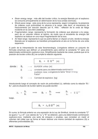 MI57E – Explotación de Minas 182
• Strain energy range : más allá del burden crítico, la energía liberada por el explosivo
se consume principalmente en deformación de la roca (ondas sísmicas).
• Shock-wave range : esta zona de la curva representa, según Livingstone, la presencia
de cráteres cuya profundidad no alcanza a la carga; vale decir, el mecanismo de
fracturamiento por tracción descrito por K. Hiño : reflexión de la onda de fatiga
incidente en la cara libre (slabbing).
• Fragmentation range: representa la formación de cráteres que alcanzan a la carga,
pero de un volumen inferior al óptimo, de modo que el excedente de energía del
explosivo se traduce en una mayor fragmentación de la roca.
• Air blast range: representa lo que se podría llamar un disparo al aire, donde la energía
liberada por el explosivo se transfiere principalmente al aire en la forma de una onda
expansiva.
A partir de la interpretación de esta fenomenología, Livingstone obtiene un conjunto de
fórmulas empíricas que definen un procedimiento para estimar la constante "C" para una
determinada combinación explosivo-roca. Simplificando bastante las cosas, postula que en la
posición de burden crítico (Bc) se cumple la relación siguiente:
Introduciendo luego el concepto de razón de profundidad (∆), definido como la relación "B /
Bc", para la situación de burden óptimo se puede escribir:
luego,
En suma, la fórmula anterior es una expresión de la Ley de Similitud, donde la constante "C"
es igual a " ∆0 x E". Los valores de "∆0" y "E" se obtienen, para una determinada combinación
explosivo-roca, mediante una serie de ensayos o pruebas, que consisten en medir el
volumen del cráter que se forma al hacer detonar una misma cantidad de explosivo (Q) a
diferentes profundidades (B).
 